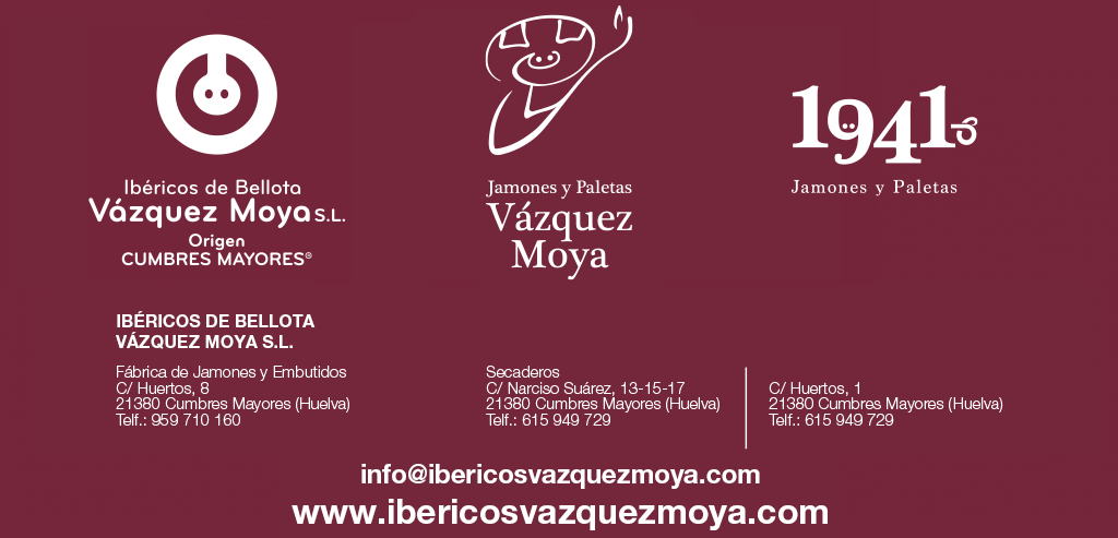 IBÉRICOS DE BELLOTA VÁZQUEZ MOYA, S.L. Fábrica de Jamones y Embutidos C/ Huertos, 8 21380 Cumbres Mayores (Huelva) Telf.: 959 710 160 Secaderos C/ Narciso Suárez, 13-15-17 21380 Cumbres Mayores (Huelva) Telf.: 615 949 729 C/ Huertos, 1 21380 Cumbres Mayores (Huelva) Telf.: 615 949 729